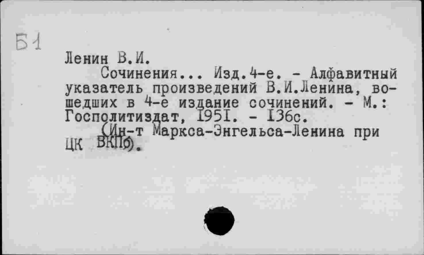 ﻿Bd
Ленин В.И.
Сочинения... Изд.4-е. - Алфавитный указатель произведений В.И.Ленина, вошедших в 4-е издание сочинений. - М.: Госполитиздат, 1951. - 136с.
^аркоа-Энгельса-Ленина при